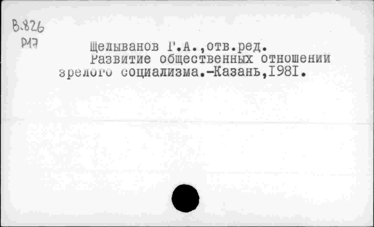 ﻿мгь
Р4Э
щелыванов Г.А.,отв.ред.
развитие общественных отношении зрелого социализма.-Казань,1981.